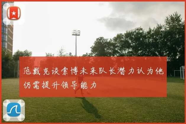 范戴克谈索博未来队长潜力认为他仍需提升领导能力