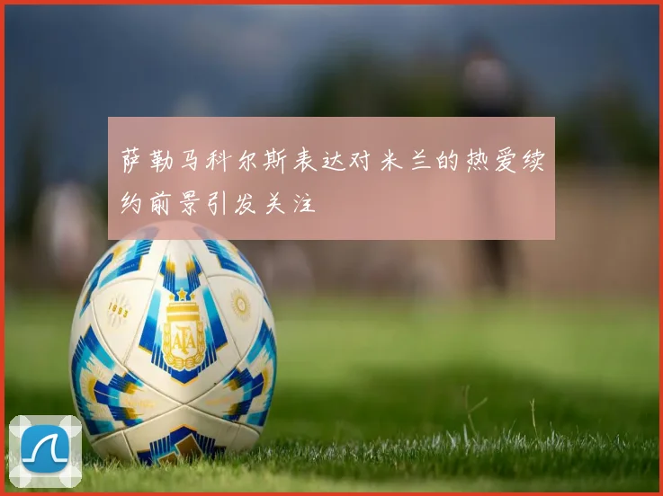 萨勒马科尔斯表达对米兰的热爱续约前景引发关注