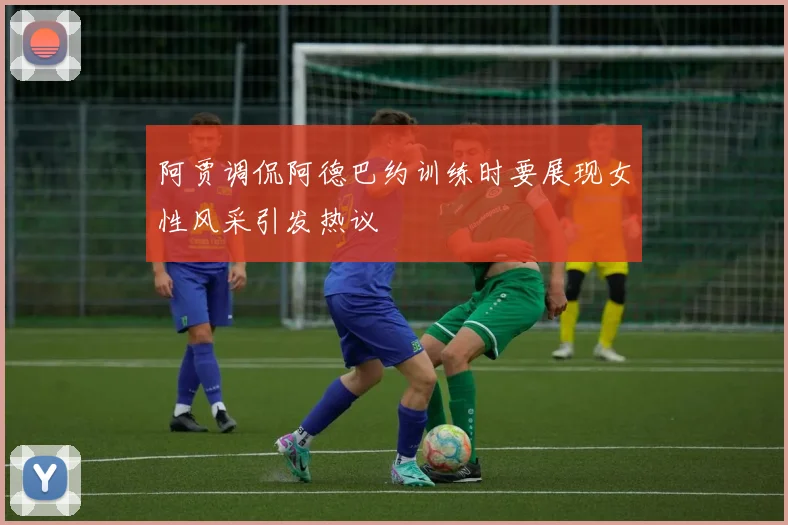 阿贾调侃阿德巴约训练时要展现女性风采引发热议