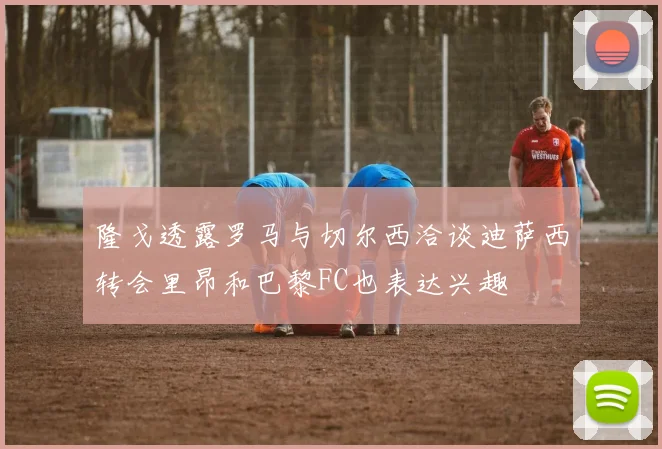 隆戈透露罗马与切尔西洽谈迪萨西转会里昂和巴黎FC也表达兴趣
