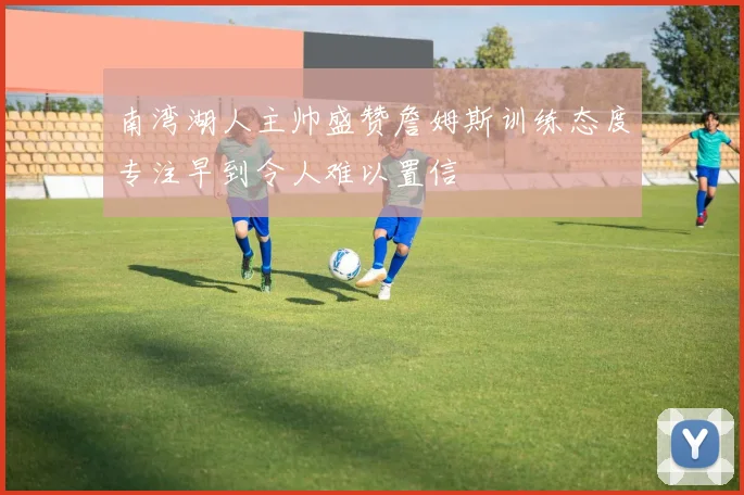 南湾湖人主帅盛赞詹姆斯训练态度专注早到令人难以置信
