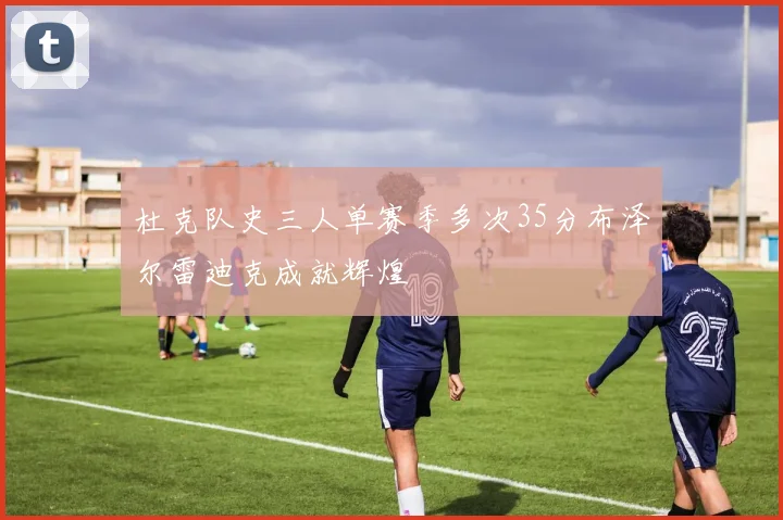 杜克队史三人单赛季多次35分布泽尔雷迪克成就辉煌