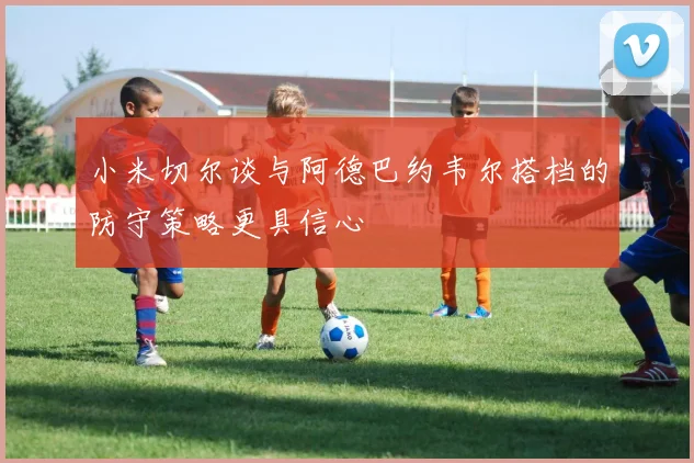 小米切尔谈与阿德巴约韦尔搭档的防守策略更具信心