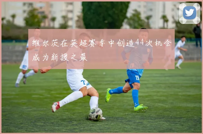 维尔茨在英超赛季中创造44次机会成为新援之最