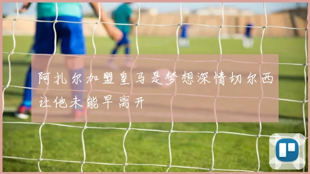 阿扎尔加盟皇马是梦想深情切尔西让他未能早离开