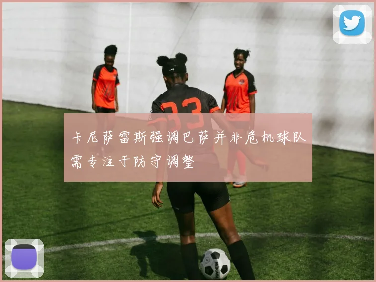 卡尼萨雷斯强调巴萨并非危机球队需专注于防守调整