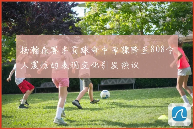 杨瀚森赛季罚球命中率骤降至808令人震惊的表现变化引发热议