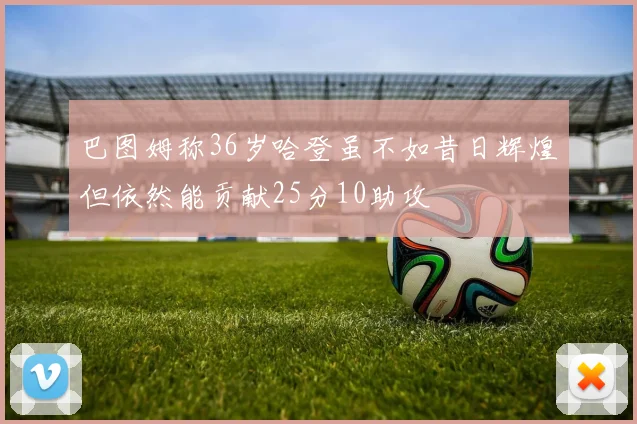 巴图姆称36岁哈登虽不如昔日辉煌但依然能贡献25分10助攻